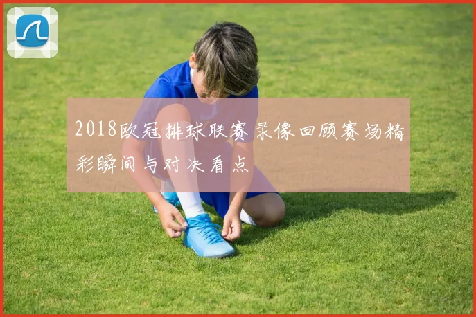 2018欧冠排球联赛录像回顾赛场精彩瞬间与对决看点