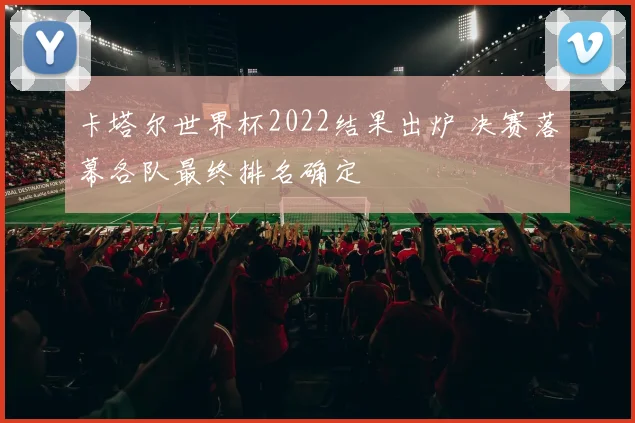 卡塔尔世界杯2022结果出炉 决赛落幕各队最终排名确定