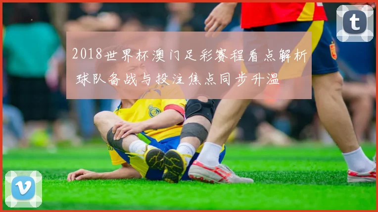 2018世界杯澳门足彩赛程看点解析 球队备战与投注焦点同步升温
